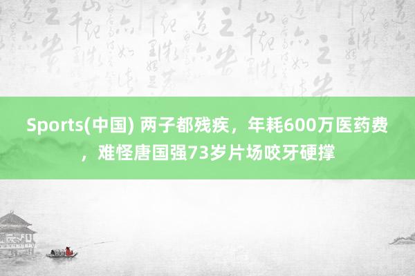 Sports(中国) 两子都残疾，年耗600万医药费，难怪唐国强73岁片场咬牙硬撑