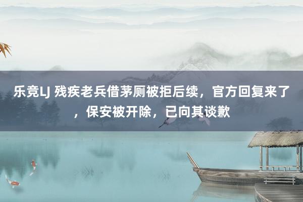 乐竞LJ 残疾老兵借茅厕被拒后续，官方回复来了，保安被开除，已向其谈歉