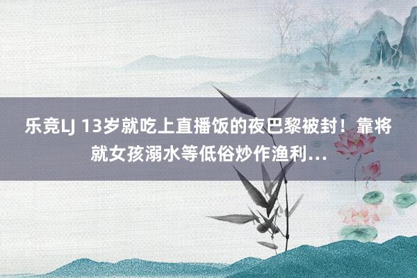 乐竞LJ 13岁就吃上直播饭的夜巴黎被封！靠将就女孩溺水等低俗炒作渔利…