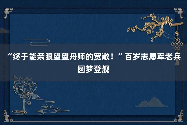 “终于能亲眼望望舟师的宽敞！”百岁志愿军老兵圆梦登舰