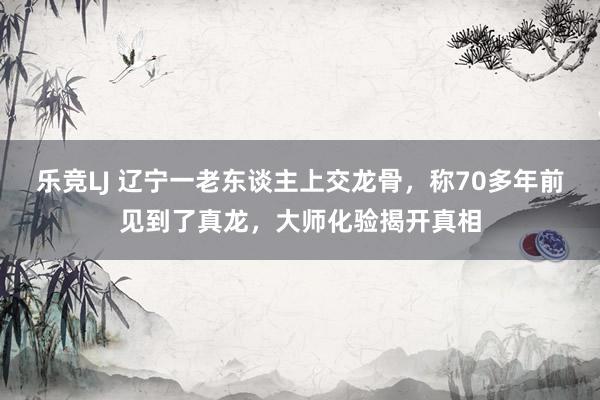 乐竞LJ 辽宁一老东谈主上交龙骨，称70多年前见到了真龙，大师化验揭开真相