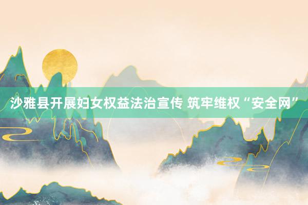 沙雅县开展妇女权益法治宣传 筑牢维权“安全网”