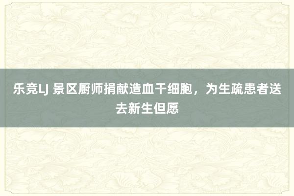 乐竞LJ 景区厨师捐献造血干细胞，为生疏患者送去新生但愿