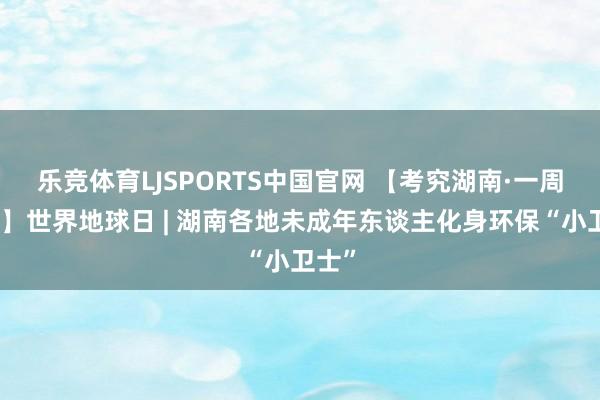 乐竞体育LJSPORTS中国官网 【考究湖南·一周热门】世界地球日 | 湖南各地未成年东谈主化身环保“小卫士”