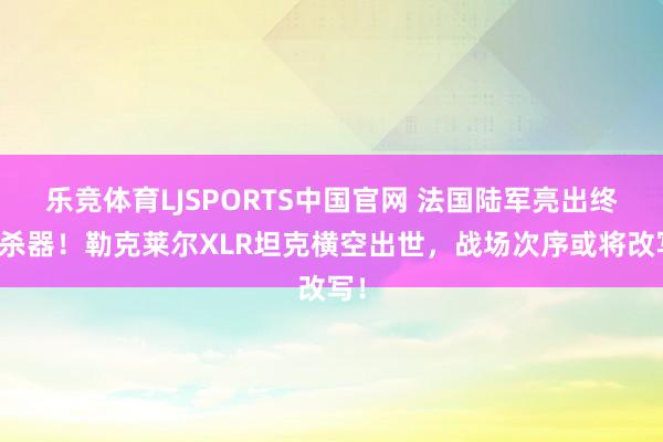 乐竞体育LJSPORTS中国官网 法国陆军亮出终极杀器！勒克莱尔XLR坦克横空出世，战场次序或将改写！