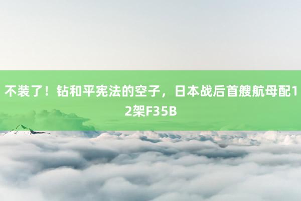 不装了！钻和平宪法的空子，日本战后首艘航母配12架F35B