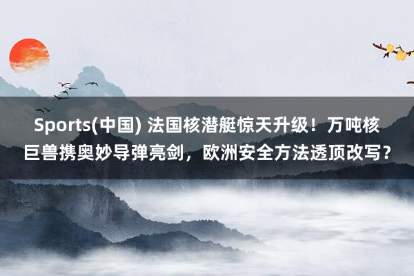 Sports(中国) 法国核潜艇惊天升级！万吨核巨兽携奥妙导弹亮剑，欧洲安全方法透顶改写？