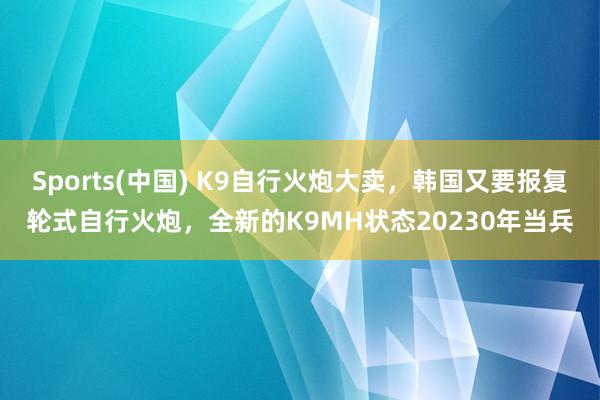 Sports(中国) K9自行火炮大卖，韩国又要报复轮式自行火炮，全新的K9MH状态20230年当兵