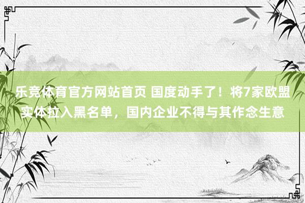 乐竞体育官方网站首页 国度动手了！将7家欧盟实体拉入黑名单，国内企业不得与其作念生意