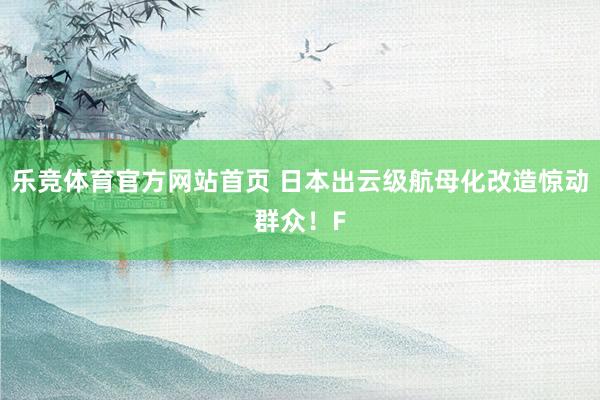 乐竞体育官方网站首页 日本出云级航母化改造惊动群众！F