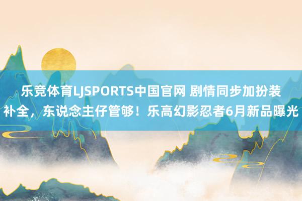 乐竞体育LJSPORTS中国官网 剧情同步加扮装补全，东说念主仔管够！乐高幻影忍者6月新品曝光