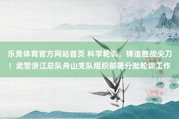乐竞体育官方网站首页 科学轮训，铸造胜战尖刀！武警浙江总队舟山支队组织部署分批轮训工作