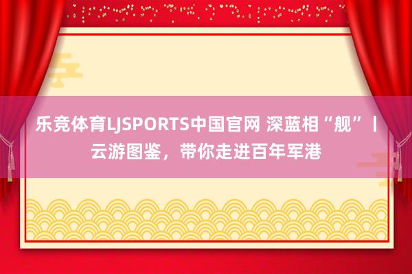 乐竞体育LJSPORTS中国官网 深蓝相“舰”丨云游图鉴，<a href=