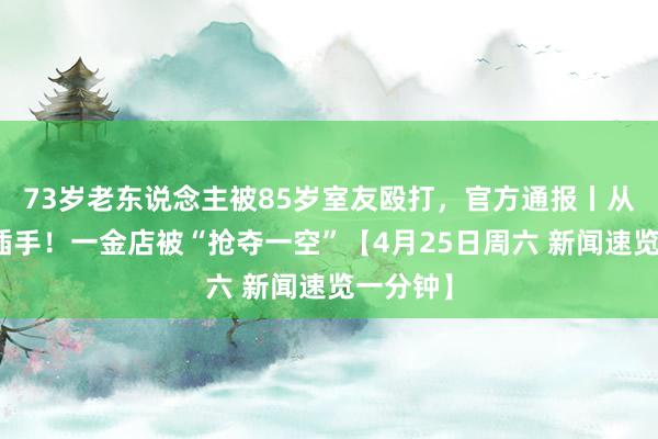 73岁老东说念主被85岁室友殴打，官方通报丨从天花板插手！一金店被“抢夺一空”【4月25日周六 新闻速览一分钟】