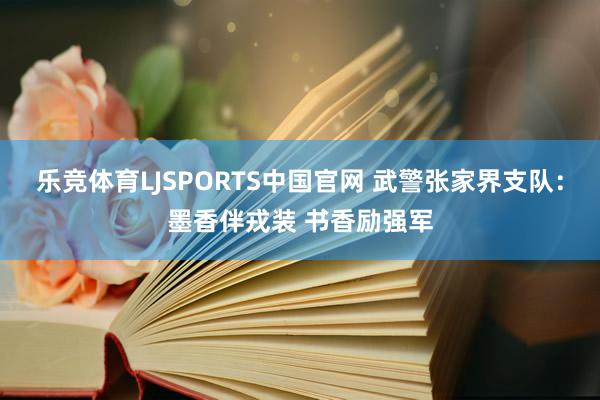 乐竞体育LJSPORTS中国官网 武警张家界支队：墨香伴戎装 书香励强军