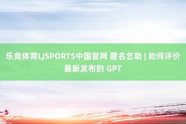 乐竞体育LJSPORTS中国官网 匿名乞助 | 如何评价最新发布的 GPT