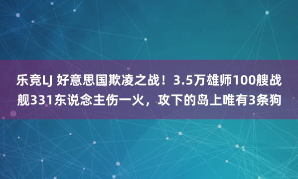 乐竞LJ 好意思国欺凌之战！3.5万雄师100艘战舰331东说念主伤一火，攻下的岛上唯有3条狗