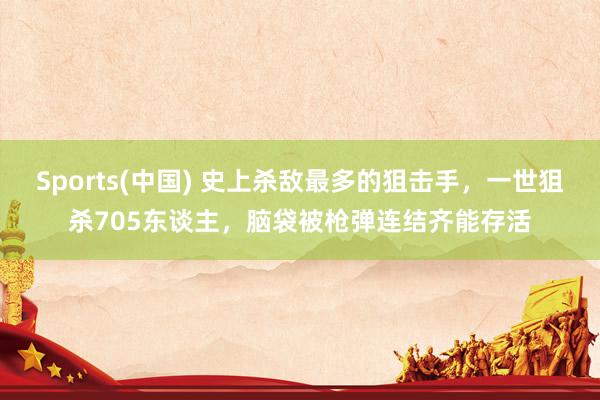 Sports(中国) 史上杀敌最多的狙击手，一世狙杀705东谈主，脑袋被枪弹连结齐能存活