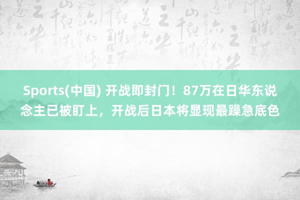 Sports(中国) 开战即封门！87万在日华东说念主已被盯上，开战后日本将显现最躁急底色
