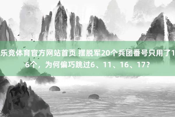 乐竞体育官方网站首页 摆脱军20个兵团番号只用了16个，为何偏巧跳过6、11、16、17？