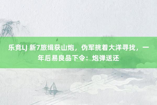 乐竞LJ 新7旅缉获山炮，伪军挑着大洋寻找，一年后易良品下令：炮弹送还