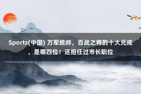 Sports(中国) 万军统帅，百战之将的十大元戎，是哪四位！还担任过市长职位