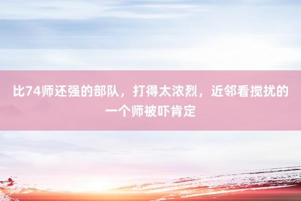 比74师还强的部队，打得太浓烈，近邻看搅扰的一个师被吓肯定