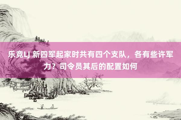 乐竞LJ 新四军起家时共有四个支队，各有些许军力？司令员其后的配置如何