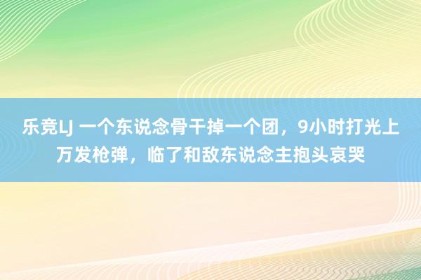 乐竞LJ 一个东说念骨干掉一个团，9小时打光上万发枪弹，临了和敌东说念主抱头哀哭