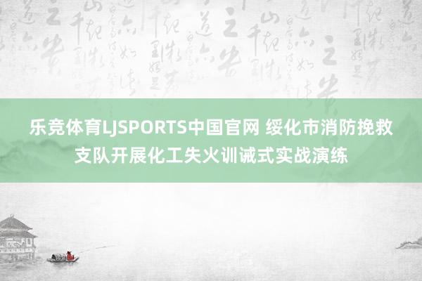 乐竞体育LJSPORTS中国官网 绥化市消防挽救支队开展化工失火训诫式实战演练