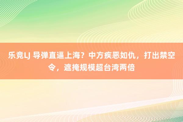 乐竞LJ 导弹直逼上海？中方疾恶如仇，打出禁空令，遮掩规模超台湾两倍