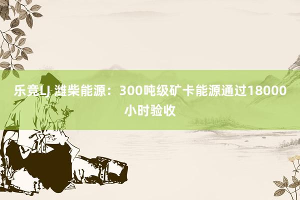 乐竞LJ 潍柴能源：300吨级矿卡能源通过18000小时验收