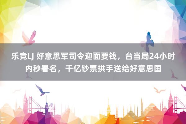 乐竞LJ 好意思军司令迎面要钱，台当局24小时内秒署名，千亿钞票拱手送给好意思国
