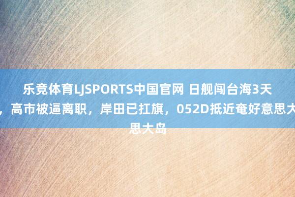 乐竞体育LJSPORTS中国官网 日舰闯台海3天后，高市被逼离职，岸田已扛旗，052D抵近奄好意思大岛