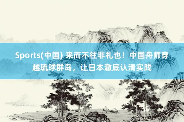 Sports(中国) 来而不往非礼也！中国舟师穿越琉球群岛，让日本澈底认清实践