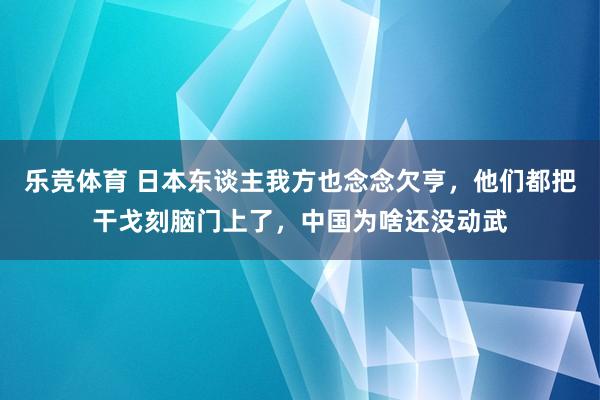 乐竞体育 日本东谈主我方也念念欠亨，他们都把干戈刻脑门上了，中国为啥还没动武