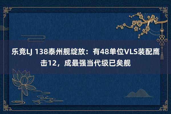乐竞LJ 138泰州舰绽放：有48单位VLS装配鹰击12，成最强当代级已矣舰