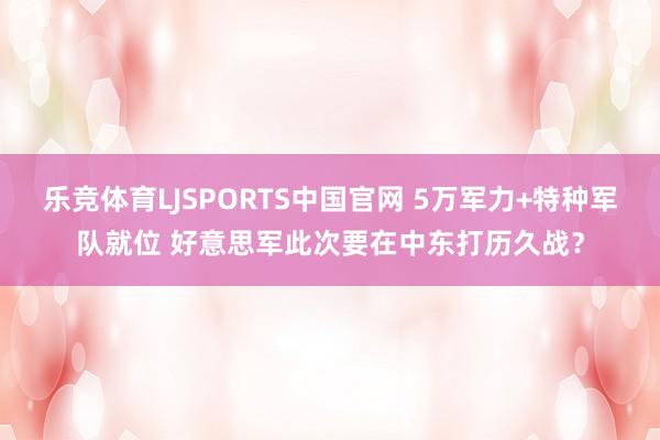 乐竞体育LJSPORTS中国官网 5万军力+特种军队就位 好意思军此次要在中东打历久战？