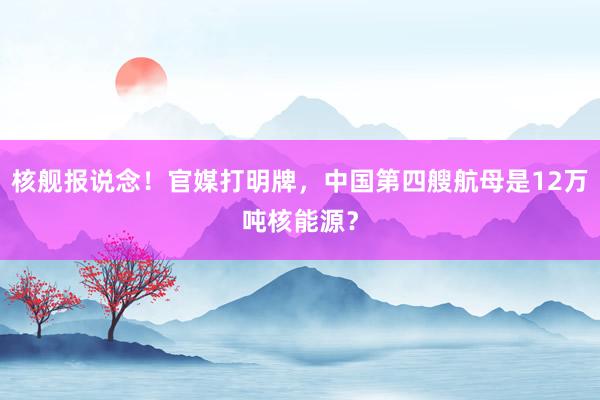 核舰报说念！官媒打明牌，中国第四艘航母是12万吨核能源？
