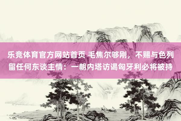 乐竞体育官方网站首页 毛焦尔够刚，不赐与色列留任何东谈主情：一朝内塔访谒匈牙利必将被持