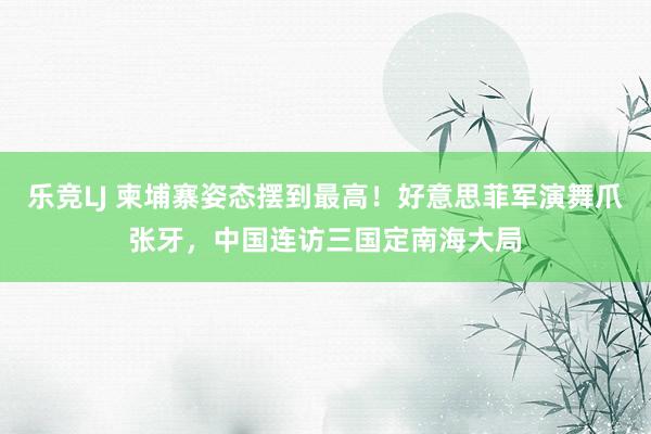 乐竞LJ 柬埔寨姿态摆到最高！好意思菲军演舞爪张牙，中国连访三国定南海大局