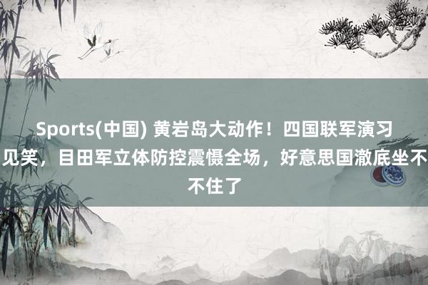 Sports(中国) 黄岩岛大动作！四国联军演习沦为见笑，目田军立体防控震慑全场，好意思国澈底坐不住了