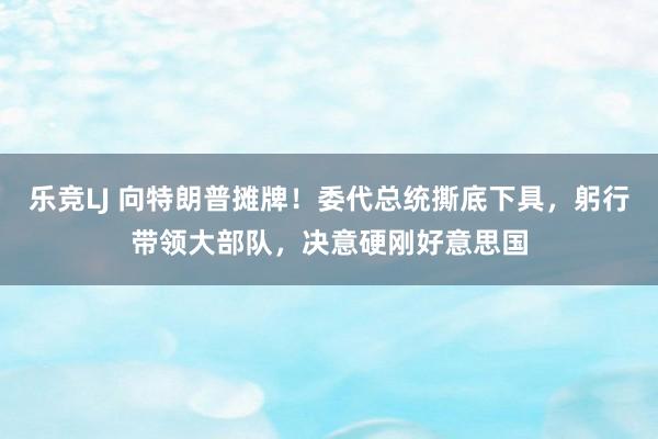 乐竞LJ 向特朗普摊牌！委代总统撕底下具，躬行带领大部队，决意硬刚好意思国
