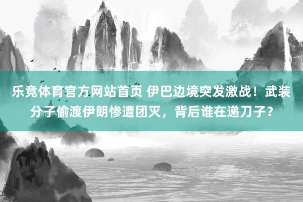乐竞体育官方网站首页 伊巴边境突发激战！武装分子偷渡伊朗惨遭团灭，背后谁在递刀子？