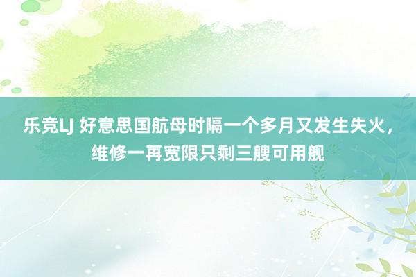 乐竞LJ 好意思国航母时隔一个多月又发生失火，维修一再宽限只剩三艘可用舰