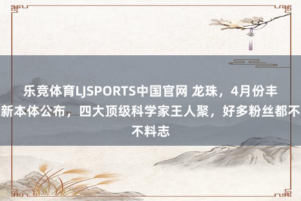 乐竞体育LJSPORTS中国官网 龙珠，4月份丰太郎新本体公布，四大顶级科学家王人聚，好多粉丝都不料志
