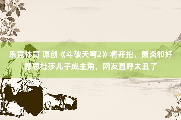 乐竞体育 原创《斗破天穹2》将开拍，萧炎和好意思杜莎儿子成主角，网友直呼太丑了
