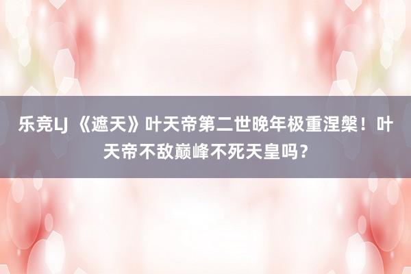 乐竞LJ 《遮天》叶天帝第二世晚年极重涅槃！叶天帝不敌巅峰不死天皇吗？
