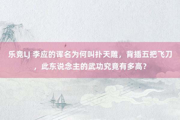乐竞LJ 李应的诨名为何叫扑天雕，背插五把飞刀，此东说念主的武功究竟有多高？
