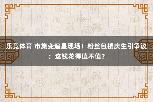 乐竞体育 市集变追星现场！粉丝包楼庆生引争议：这钱花得值不值？